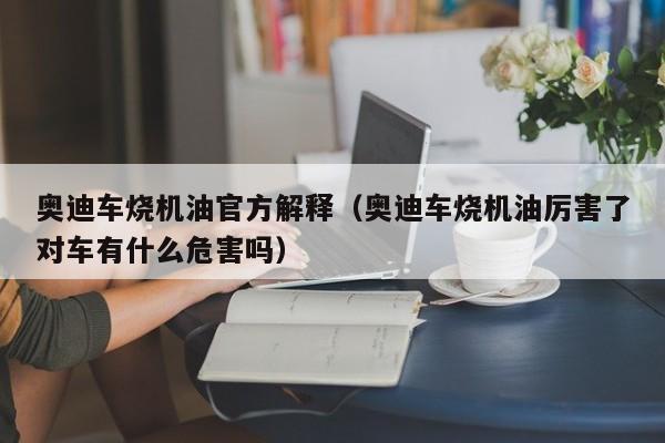 奥迪车烧机油官方解释（奥迪车烧机油厉害了对车有什么危害吗）