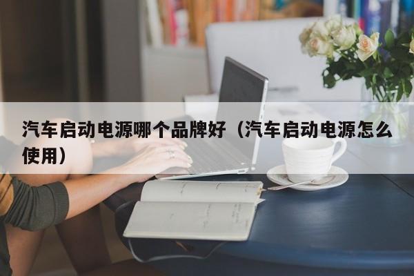 汽车启动电源哪个品牌好（汽车启动电源怎么使用）