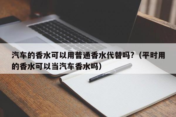 汽车的香水可以用普通香水代替吗?（平时用的香水可以当汽车香水吗）