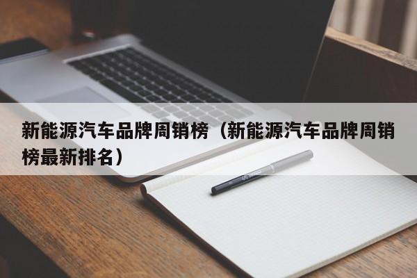 新能源汽车品牌周销榜（新能源汽车品牌周销榜最新排名）