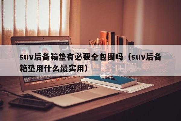 suv后备箱垫有必要全包围吗（suv后备箱垫用什么最实用）