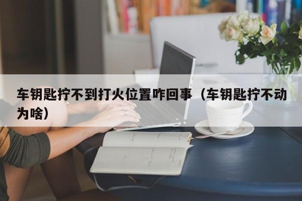 车钥匙拧不到打火位置咋回事（车钥匙拧不动为啥）