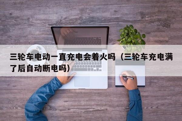 三轮车电动一直充电会着火吗（三轮车充电满了后自动断电吗）